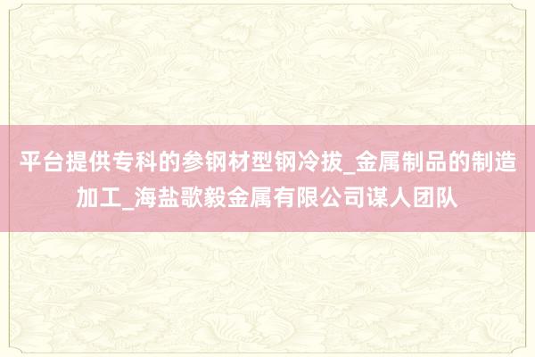 平台提供专科的参钢材型钢冷拔_金属制品的制造加工_海盐歌毅金属有限公司谋人团队
