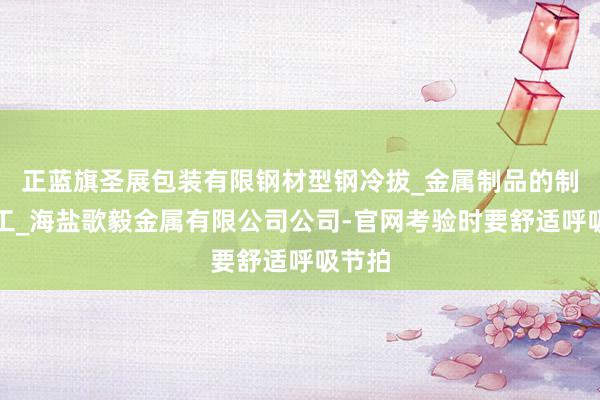 正蓝旗圣展包装有限钢材型钢冷拔_金属制品的制造加工_海盐歌毅金属有限公司公司-官网考验时要舒适呼吸节拍