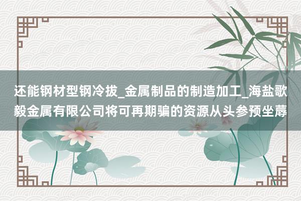 还能钢材型钢冷拔_金属制品的制造加工_海盐歌毅金属有限公司将可再期骗的资源从头参预坐蓐