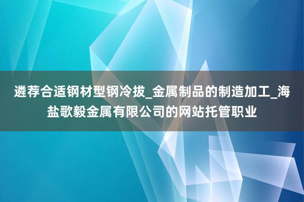 遴荐合适钢材型钢冷拔_金属制品的制造加工_海盐歌毅金属有限公司的网站托管职业