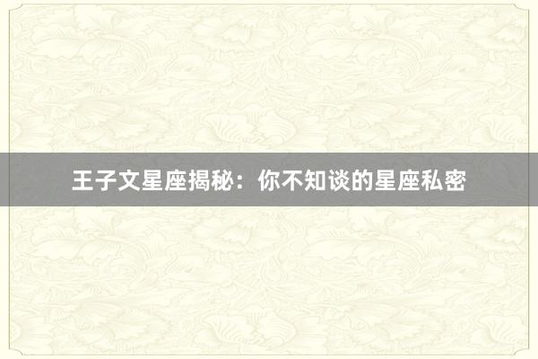 王子文星座揭秘:你不知谈的星座私密